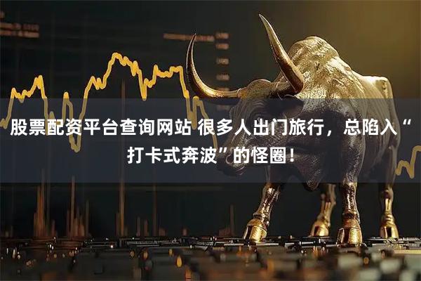 股票配资平台查询网站 很多人出门旅行，总陷入“打卡式奔波”的怪圈！