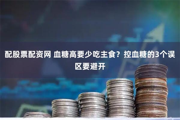 配股票配资网 血糖高要少吃主食？控血糖的3个误区要避开